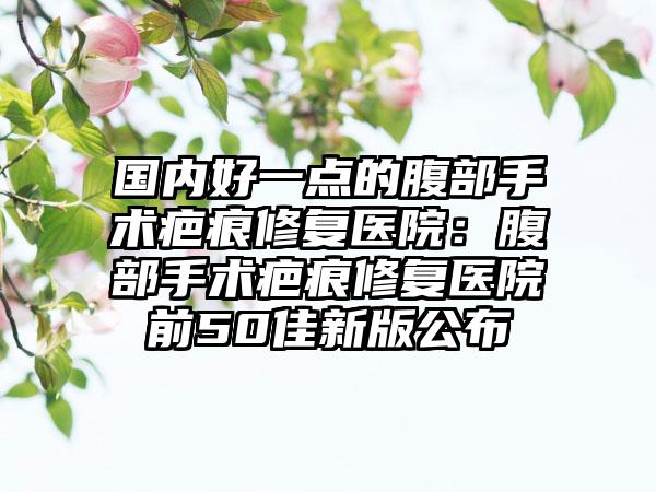国内好一点的腹部手术疤痕修复医院：腹部手术疤痕修复医院前50佳新版公布