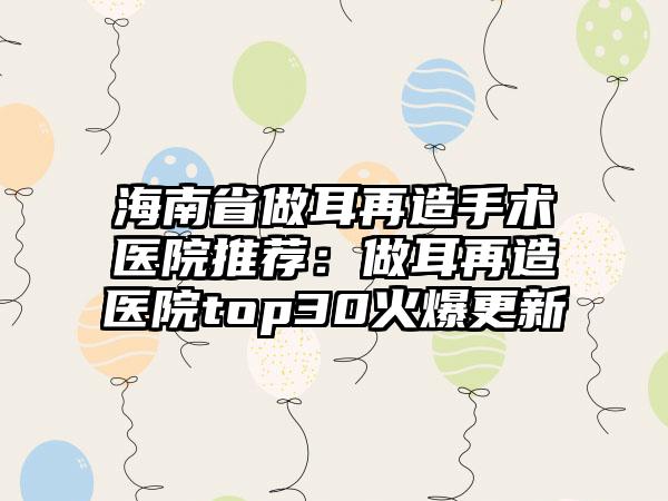 海南省做耳再造手术医院推荐：做耳再造医院top30火爆更新