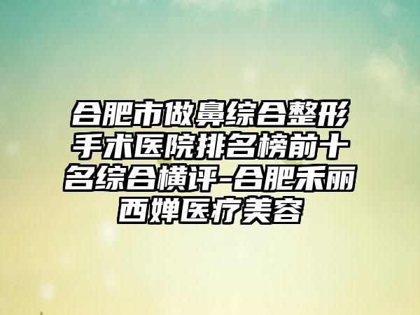 合肥市做鼻综合整形手术医院排名榜前十名综合横评-合肥禾丽西婵医疗美容