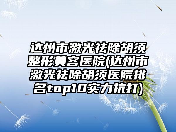 达州市激光祛除胡须整形美容医院(达州市激光祛除胡须医院排名top10实力抗打)