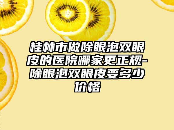 桂林市做除眼泡双眼皮的医院哪家更正规-除眼泡双眼皮要多少价格