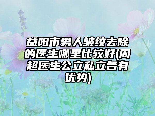 益阳市男人皱纹去除的医生哪里比较好(周超医生公立私立各有优势)
