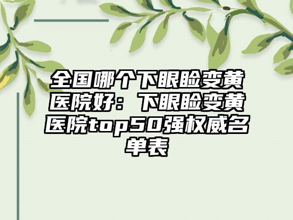 全国哪个下眼睑变黄医院好：下眼睑变黄医院top50强权威名单表