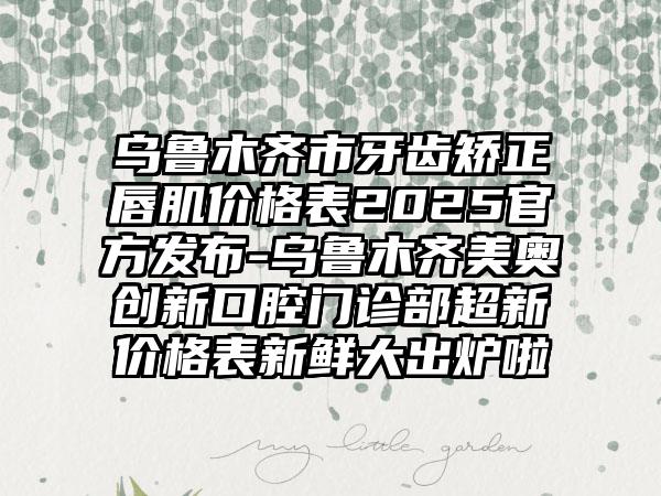 乌鲁木齐市牙齿矫正唇肌价格表2025官方发布-乌鲁木齐美奥创新口腔门诊部超新价格表新鲜大出炉啦
