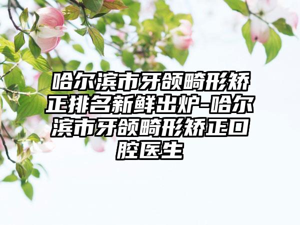 哈尔滨市牙颌畸形矫正排名新鲜出炉-哈尔滨市牙颌畸形矫正口腔医生