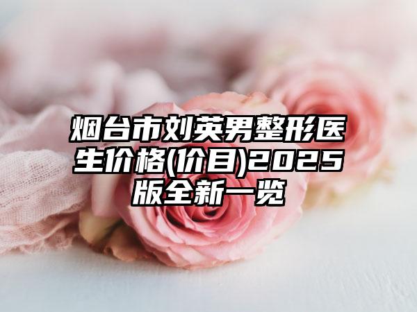 烟台市刘英男整形医生价格(价目)2025版全新一览