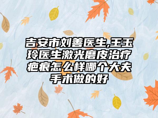 吉安市刘善医生,王玉玲医生激光磨皮治疗疤痕怎么样哪个大夫手术做的好