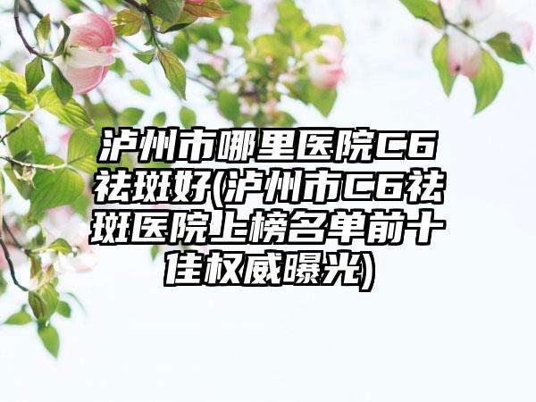 泸州市哪里医院C6祛斑好(泸州市C6祛斑医院上榜名单前十佳权威曝光)