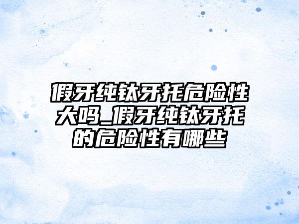 假牙纯钛牙托危险性大吗_假牙纯钛牙托的危险性有哪些