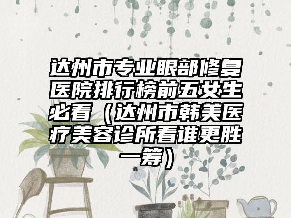 达州市专业眼部修复医院排行榜前五女生必看（达州市韩美医疗美容诊所看谁更胜一筹）