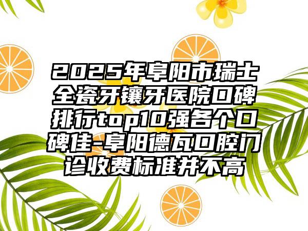 2025年阜阳市瑞士全瓷牙镶牙医院口碑排行top10强各个口碑佳-阜阳德瓦口腔门诊收费标准并不高
