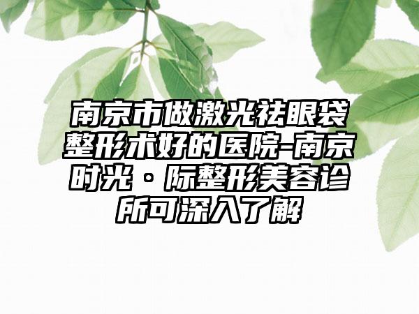 南京市做激光祛眼袋整形术好的医院-南京时光·际整形美容诊所可深入了解