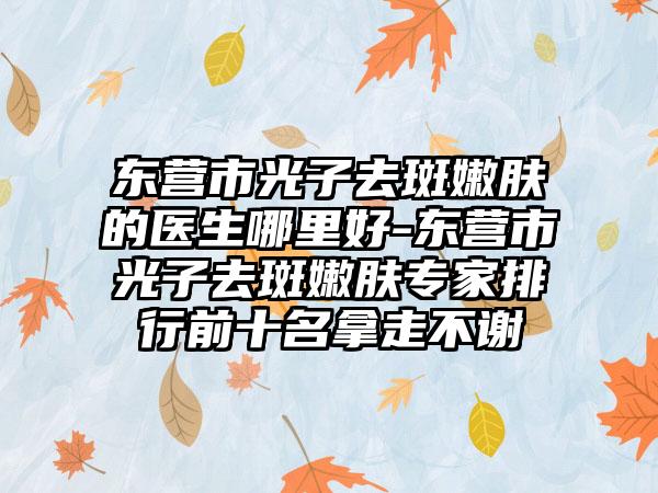 东营市光子去斑嫩肤的医生哪里好-东营市光子去斑嫩肤专家排行前十名拿走不谢