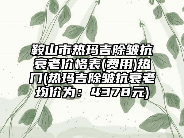 鞍山市热玛吉除皱抗衰老价格表(费用)热门(热玛吉除皱抗衰老均价为：4378元)