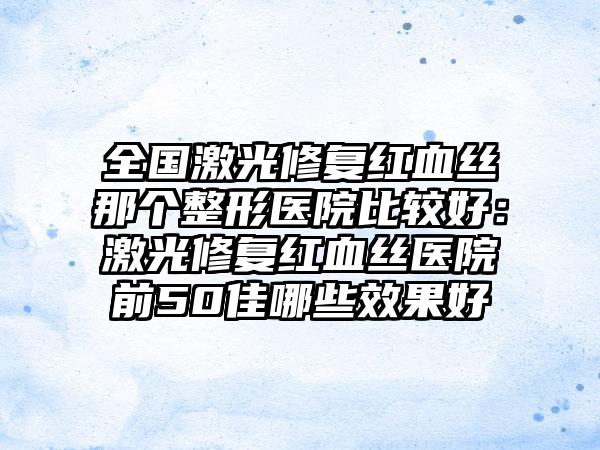 全国激光修复红血丝那个整形医院比较好：激光修复红血丝医院前50佳哪些效果好