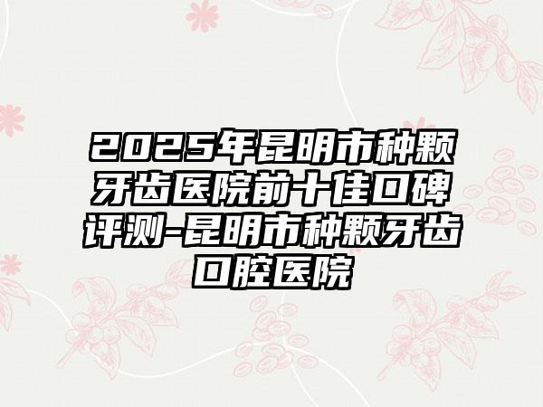 2025年昆明市种颗牙齿医院前十佳口碑评测-昆明市种颗牙齿口腔医院