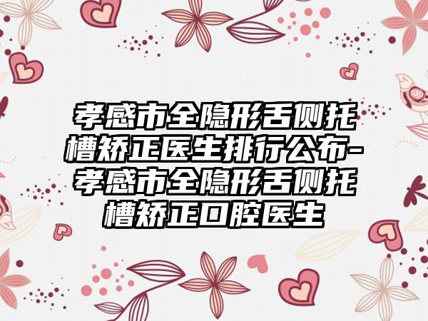 孝感市全隐形舌侧托槽矫正医生排行公布-孝感市全隐形舌侧托槽矫正口腔医生