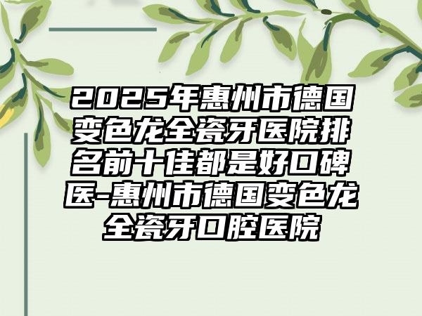 2025年惠州市德国变色龙全瓷牙医院排名前十佳都是好口碑医-惠州市德国变色龙全瓷牙口腔医院