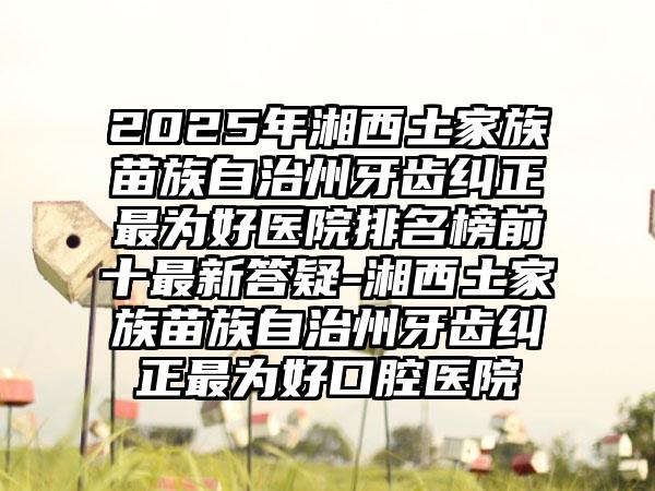 2025年湘西土家族苗族自治州牙齿纠正最为好医院排名榜前十最新答疑-湘西土家族苗族自治州牙齿纠正最为好口腔医院