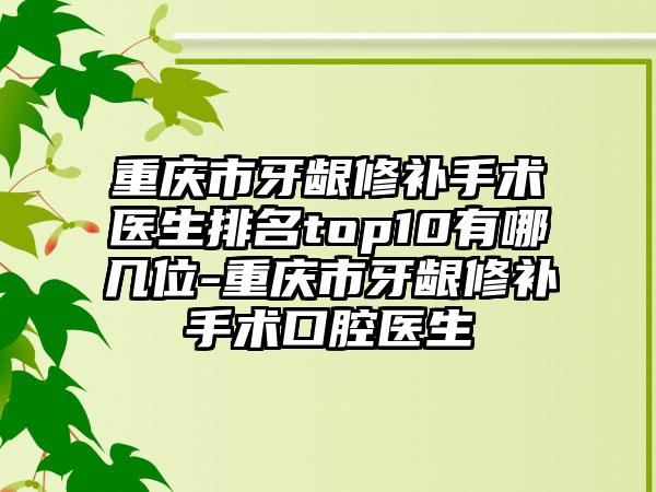 重庆市牙龈修补手术医生排名top10有哪几位-重庆市牙龈修补手术口腔医生