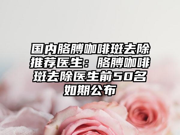 国内胳膊咖啡斑去除推荐医生：胳膊咖啡斑去除医生前50名如期公布