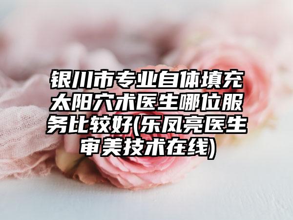 银川市专业自体填充太阳穴术医生哪位服务比较好(乐凤亮医生审美技术在线)