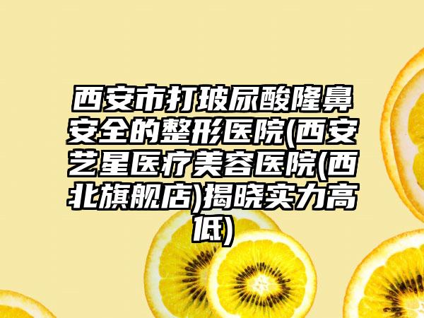 西安市打玻尿酸隆鼻安全的整形医院(西安艺星医疗美容医院(西北旗舰店)揭晓实力高低)