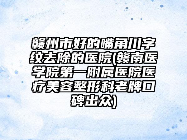 赣州市好的嘴角川字纹去除的医院(赣南医学院第一附属医院医疗美容整形科老牌口碑出众)