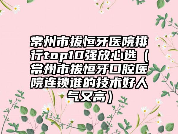 常州市拔恒牙医院排行top10强放心选（常州市拔恒牙口腔医院连锁谁的技术好人气又高）
