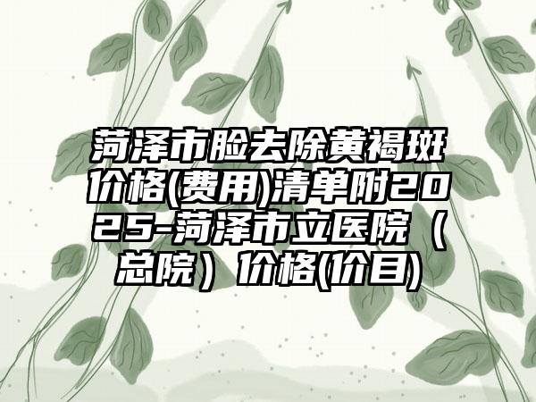 菏泽市脸去除黄褐斑价格(费用)清单附2025-菏泽市立医院（总院）价格(价目)