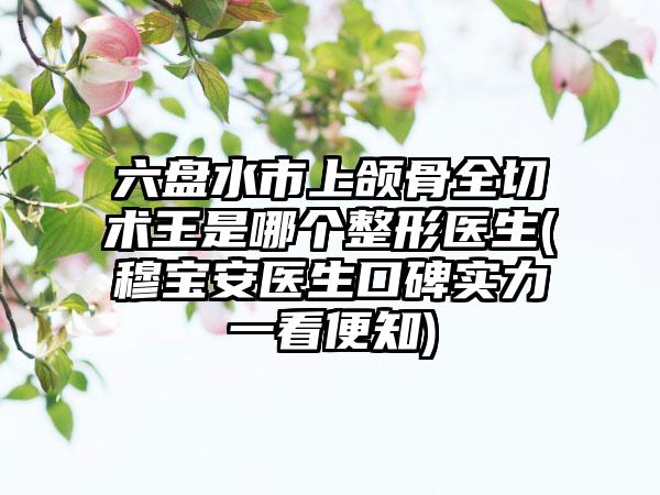 六盘水市上颌骨全切术王是哪个整形医生(穆宝安医生口碑实力一看便知)