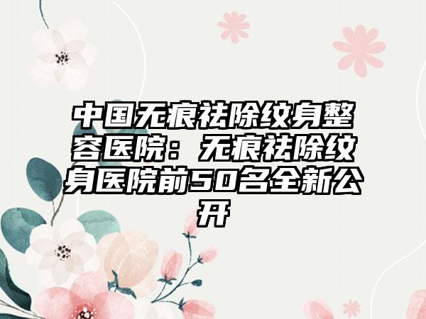 中国无痕祛除纹身整容医院：无痕祛除纹身医院前50名全新公开
