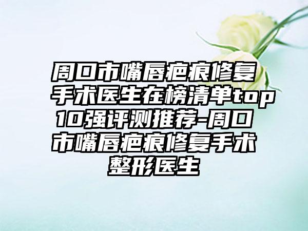 周口市嘴唇疤痕修复手术医生在榜清单top10强评测推荐-周口市嘴唇疤痕修复手术整形医生