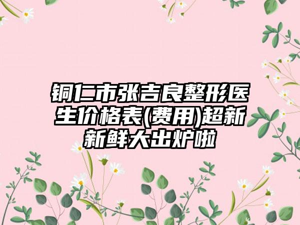 铜仁市张吉良整形医生价格表(费用)超新新鲜大出炉啦