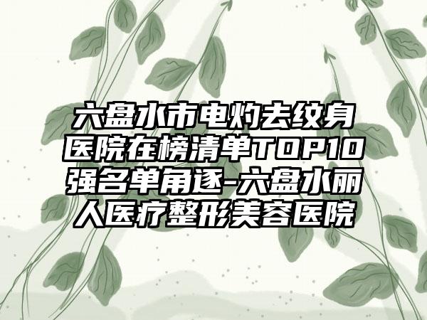 六盘水市电灼去纹身医院在榜清单TOP10强名单角逐-六盘水丽人医疗整形美容医院