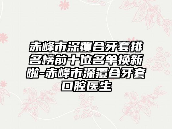 赤峰市深覆合牙套排名榜前十位名单换新啦-赤峰市深覆合牙套口腔医生
