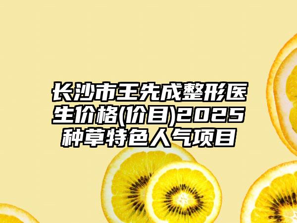 长沙市王先成整形医生价格(价目)2025种草特色人气项目