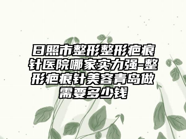 日照市整形整形疤痕针医院哪家实力强-整形疤痕针美容青岛做需要多少钱