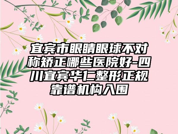 宜宾市眼睛眼球不对称矫正哪些医院好-四川宜宾华仁整形正规靠谱机构入围