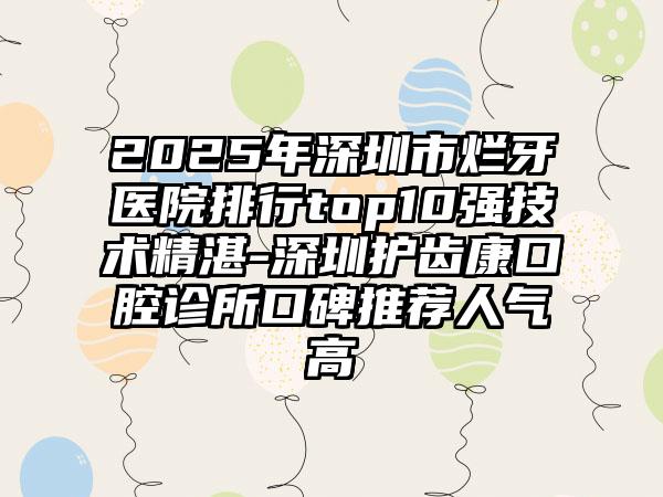 2025年深圳市烂牙医院排行top10强技术精湛-深圳护齿康口腔诊所口碑推荐人气高
