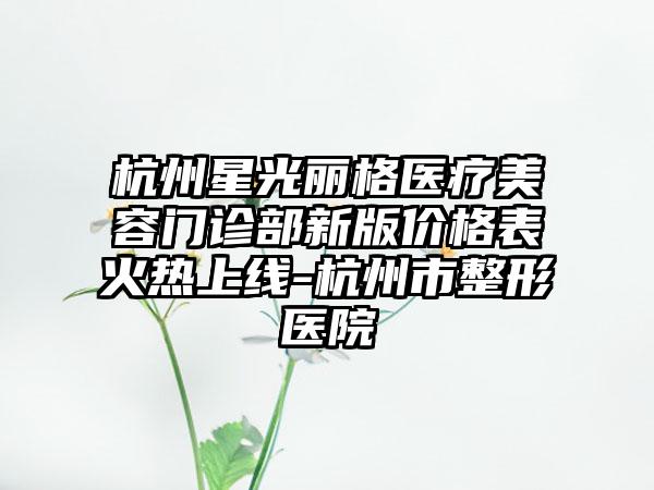 杭州星光丽格医疗美容门诊部新版价格表火热上线-杭州市整形医院