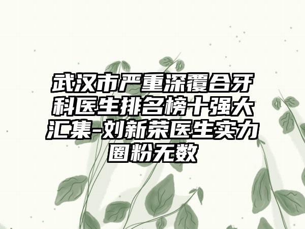 武汉市严重深覆合牙科医生排名榜十强大汇集-刘新荣医生实力圈粉无数