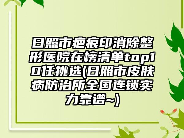 日照市疤痕印消除整形医院在榜清单top10任挑选(日照市皮肤病防治所全国连锁实力靠谱~)