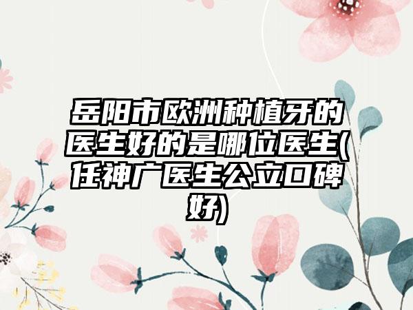 岳阳市欧洲种植牙的医生好的是哪位医生(任神广医生公立口碑好)