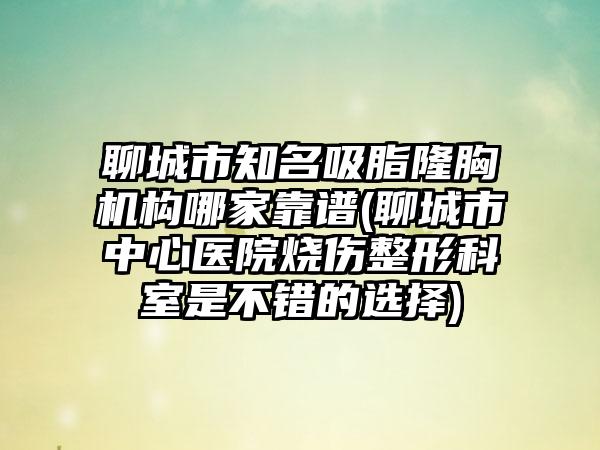 聊城市知名吸脂隆胸机构哪家靠谱(聊城市中心医院烧伤整形科室是不错的选择)