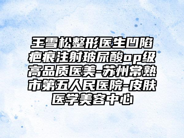 王雪松整形医生凹陷疤痕注射玻尿酸op级高品质医美-苏州常熟市第五人民医院-皮肤医学美容中心