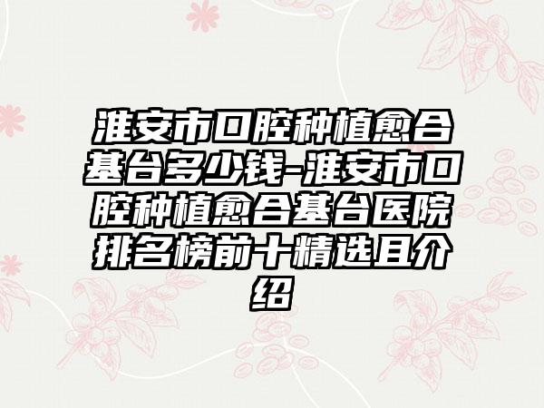 淮安市口腔种植愈合基台多少钱-淮安市口腔种植愈合基台医院排名榜前十精选且介绍