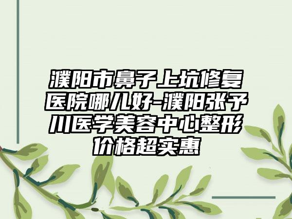 濮阳市鼻子上坑修复医院哪儿好-濮阳张予川医学美容中心整形价格超实惠