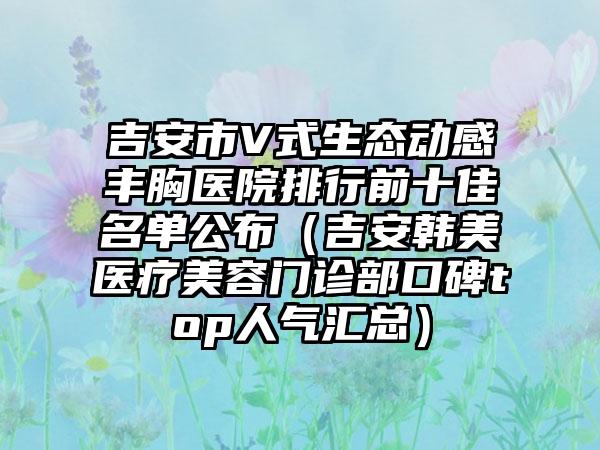 吉安市V式生态动感丰胸医院排行前十佳名单公布（吉安韩美医疗美容门诊部口碑top人气汇总）