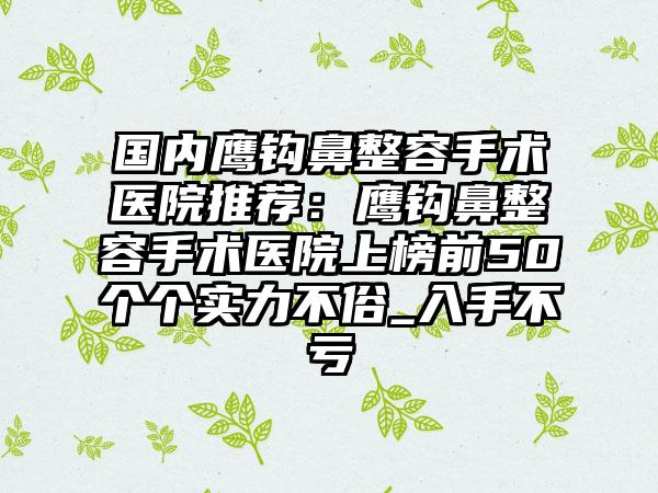 国内鹰钩鼻整容手术医院推荐：鹰钩鼻整容手术医院上榜前50个个实力不俗_入手不亏